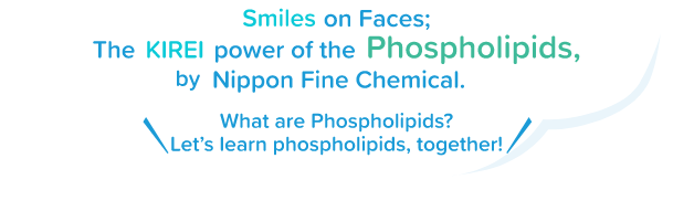 When it comes to phospholipids, look no further than Nippon Fine Chemical.Just what are phospholipids, anyway?Together we'll explore the secrets of phospholipids!